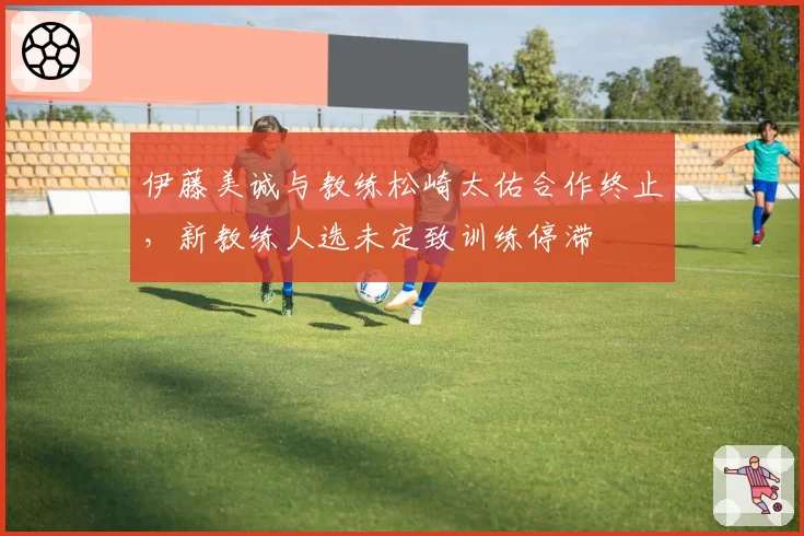 伊藤美诚与教练松崎太佑合作终止，新教练人选未定致训练停滞