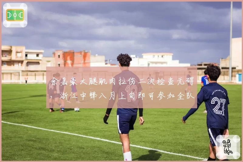 余嘉豪大腿肌肉拉伤二次检查无碍,浙江中锋八月上旬即可参加全队合练