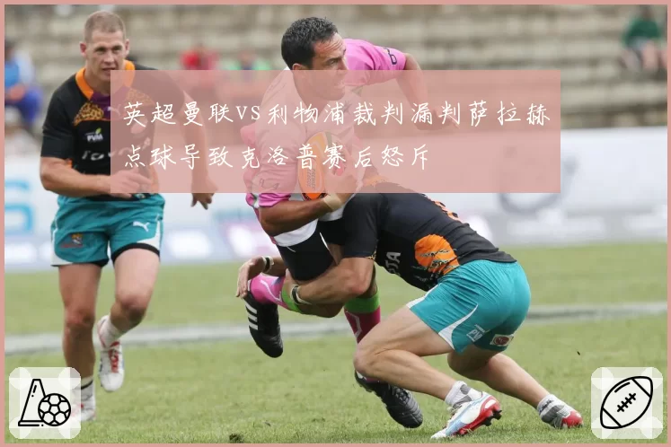 英超曼联vs利物浦裁判漏判萨拉赫点球导致克洛普赛后怒斥
