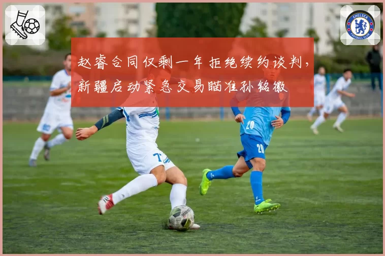 赵睿合同仅剩一年拒绝续约谈判,新疆启动紧急交易瞄准孙铭徽