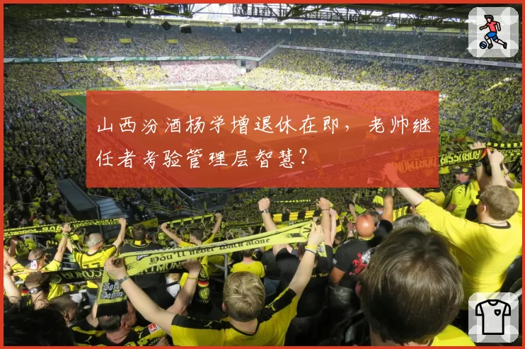 山西汾酒杨学增退休在即,老帅继任者考验管理层智慧?