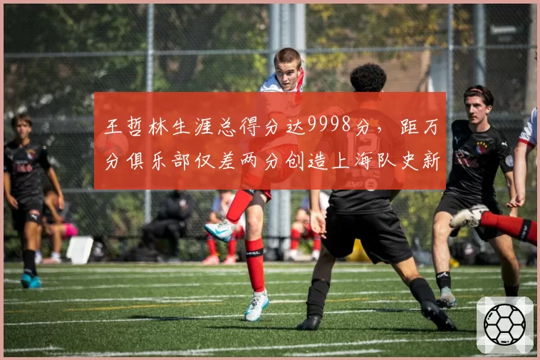 王哲林生涯总得分达9998分,距万分俱乐部仅差两分创造上海队史新高