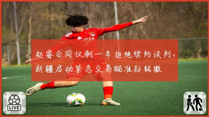 赵睿合同仅剩一年拒绝续约谈判,新疆启动紧急交易瞄准孙铭徽