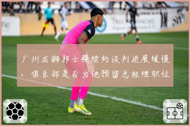 广州龙狮郭士强续约谈判进展缓慢，俱乐部是否为他预留总经理职位