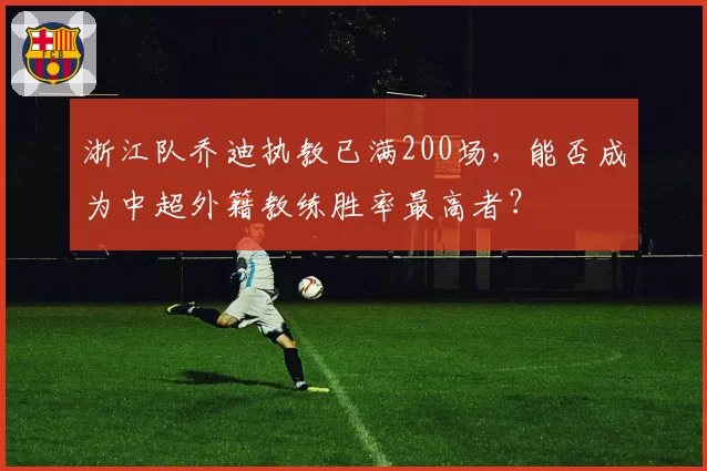 浙江队乔迪执教已满200场,能否成为中超外籍教练胜率最高者?