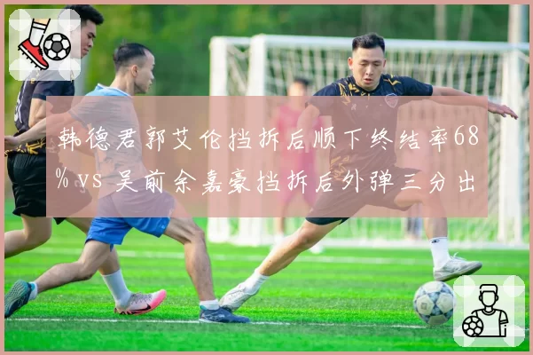 韩德君郭艾伦挡拆后顺下终结率68% vs 吴前余嘉豪挡拆后外弹三分出手占比42%,内线上提与外拆战术博弈