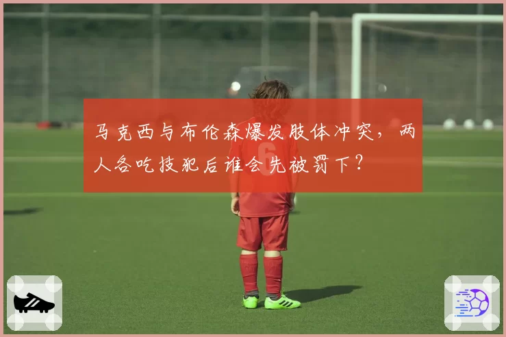 马克西与布伦森爆发肢体冲突，两人各吃技犯后谁会先被罚下？