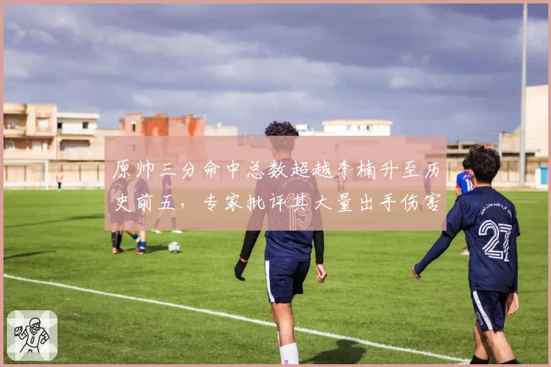 原帅三分命中总数超越李楠升至历史前五,专家批评其大量出手伤害球队