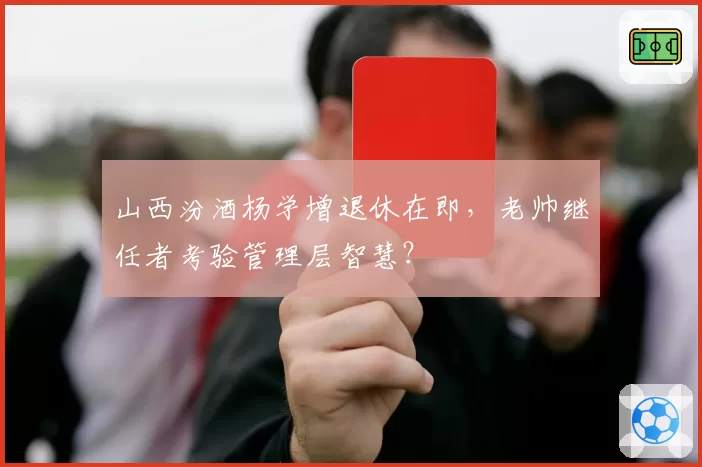 山西汾酒杨学增退休在即，老帅继任者考验管理层智慧？