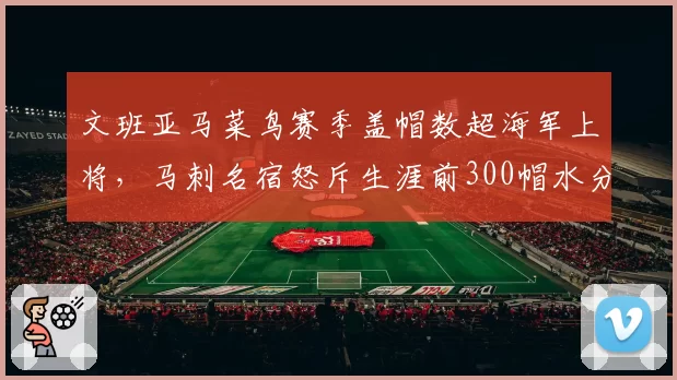 文班亚马菜鸟赛季盖帽数超海军上将,马刺名宿怒斥生涯前300帽水分太大