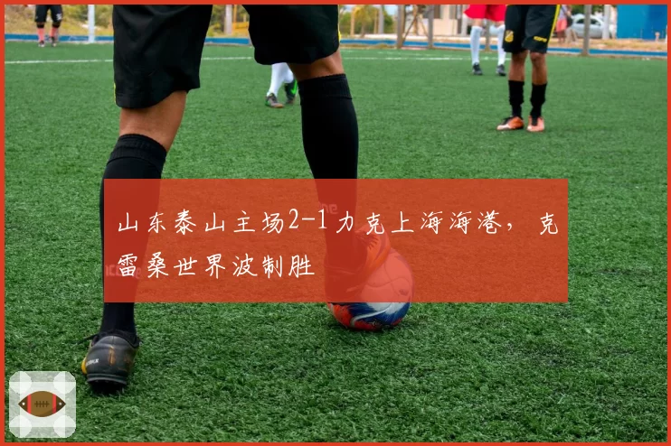 山东泰山主场2-1力克上海海港，克雷桑世界波制胜
