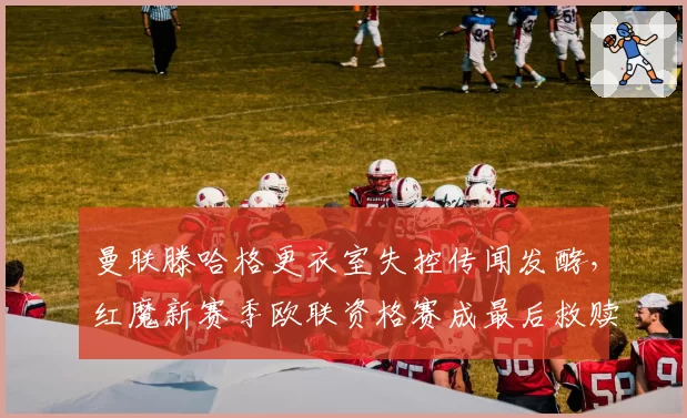 曼联滕哈格更衣室失控传闻发酵,红魔新赛季欧联资格赛成最后救赎?