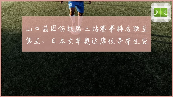 山口茜因伤缺席三站赛事排名跌至第五,日本女单奥运席位争夺生变