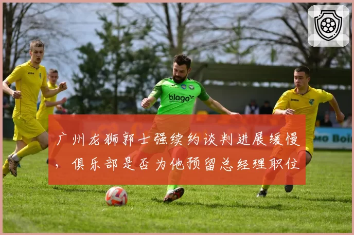 广州龙狮郭士强续约谈判进展缓慢,俱乐部是否为他预留总经理职位