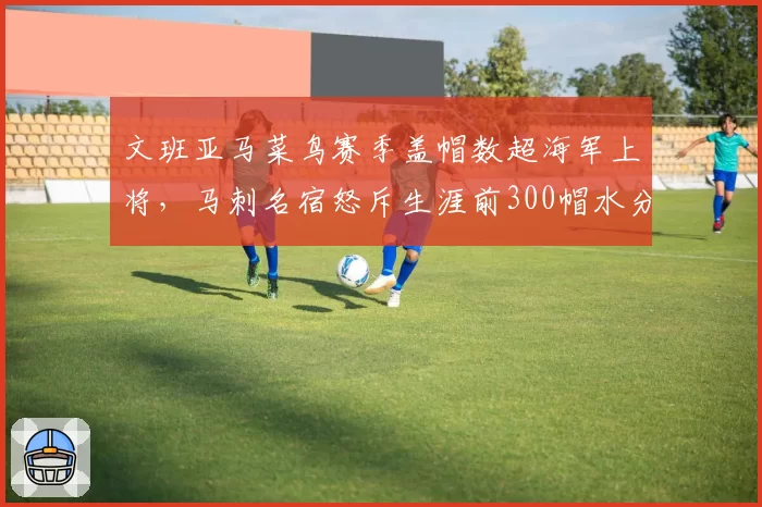 文班亚马菜鸟赛季盖帽数超海军上将,马刺名宿怒斥生涯前300帽水分太大