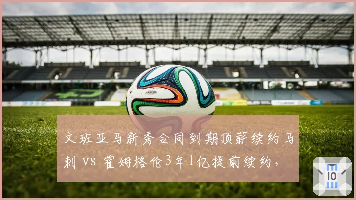 文班亚马新秀合同到期顶薪续约马刺 vs 霍姆格伦3年1亿提前续约,2023届双塔培养路线分野