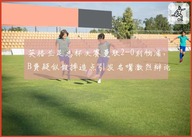 英格兰足总杯决赛曼联2-0利物浦，B费疑似假摔造点引发名嘴激烈辩论