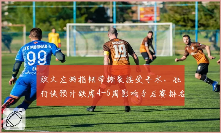 欧文左拇指韧带撕裂接受手术,独行侠预计缺席4-6周影响季后赛排名