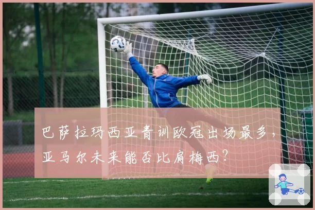 巴萨拉玛西亚青训欧冠出场最多，亚马尔未来能否比肩梅西？
