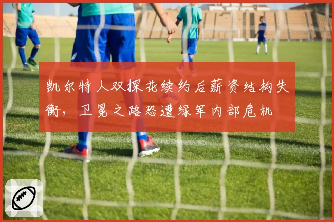 凯尔特人双探花续约后薪资结构失衡,卫冕之路恐遭绿军内部危机