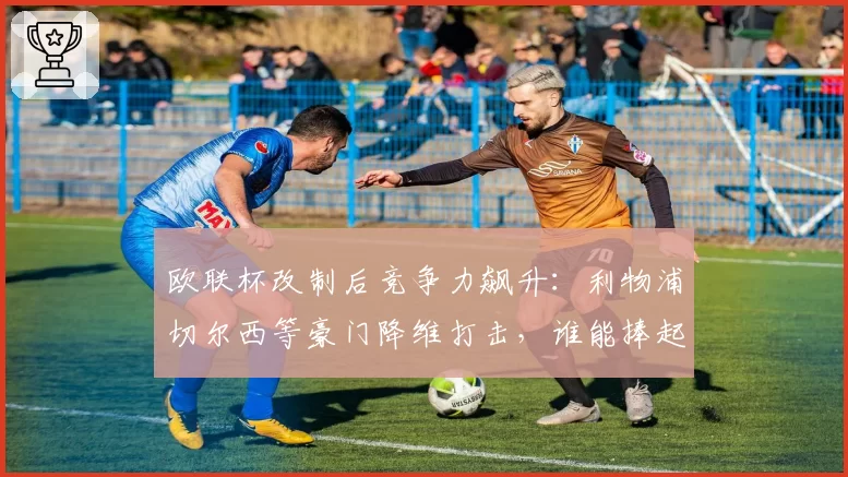欧联杯改制后竞争力飙升：利物浦切尔西等豪门降维打击，谁能捧起改制后首冠