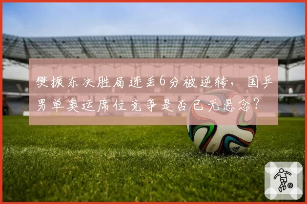 樊振东决胜局连丢6分被逆转，国乒男单奥运席位竞争是否已无悬念？