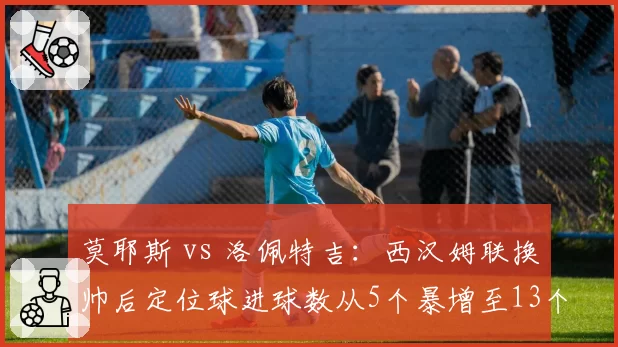 莫耶斯 vs 洛佩特吉:西汉姆联换帅后定位球进球数从5个暴增至13个