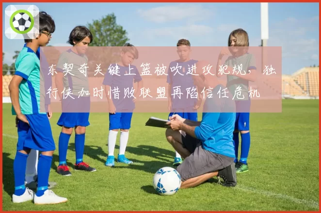 东契奇关键上篮被吹进攻犯规，独行侠加时惜败联盟再陷信任危机