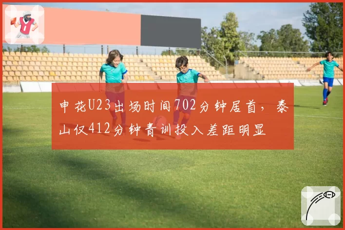 申花U23出场时间702分钟居首,泰山仅412分钟青训投入差距明显