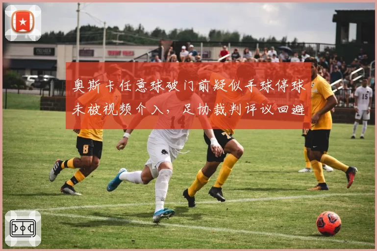 奥斯卡任意球破门前疑似手球停球未被视频介入，足协裁判评议回避核心争议