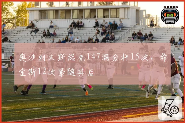 奥沙利文斯诺克147满分杆15次,希金斯12次紧随其后