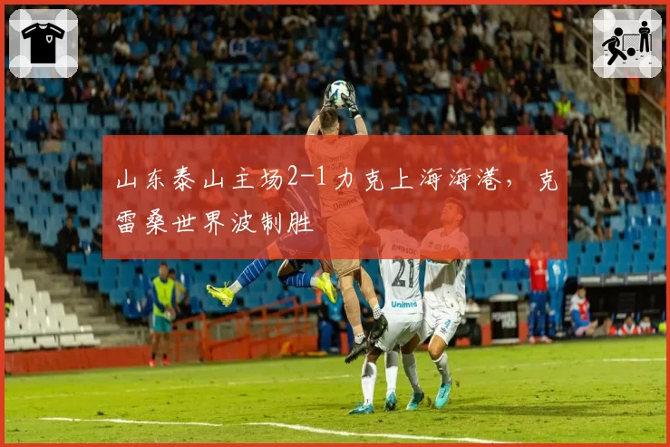 山东泰山主场2-1力克上海海港,克雷桑世界波制胜