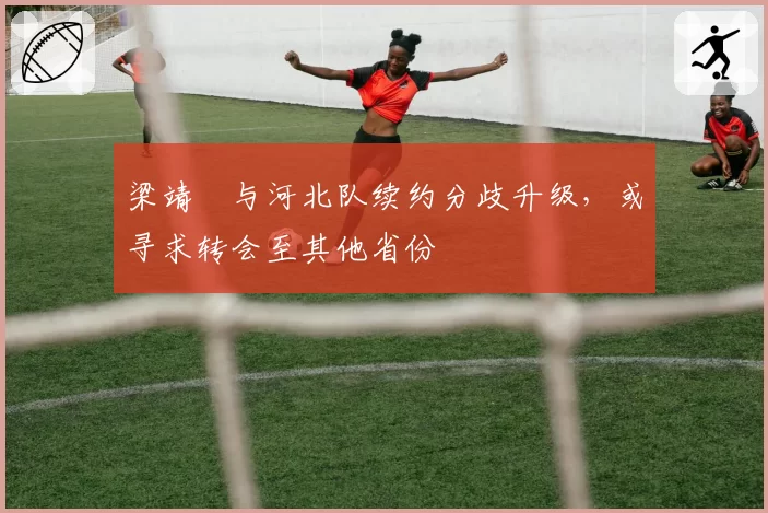 梁靖崑与河北队续约分歧升级，或寻求转会至其他省份