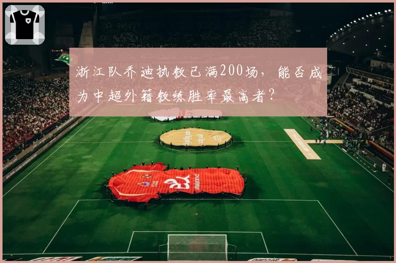 浙江队乔迪执教已满200场,能否成为中超外籍教练胜率最高者?