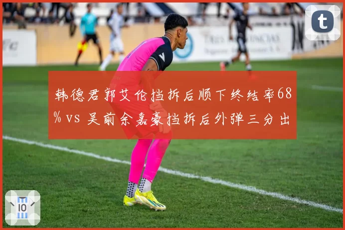 韩德君郭艾伦挡拆后顺下终结率68% vs 吴前余嘉豪挡拆后外弹三分出手占比42%,内线上提与外拆战术博弈