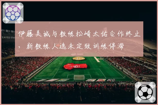 伊藤美诚与教练松崎太佑合作终止，新教练人选未定致训练停滞