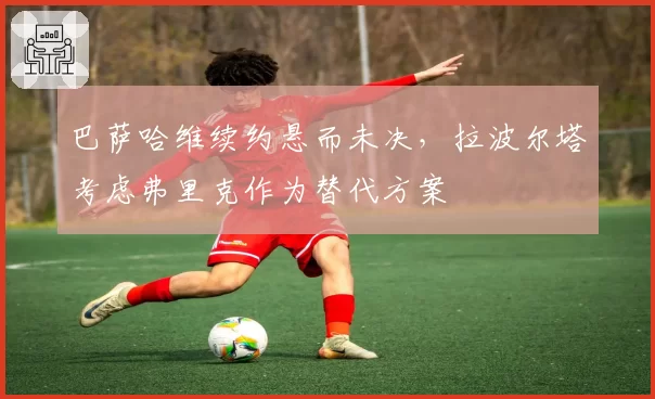 巴萨哈维续约悬而未决,拉波尔塔考虑弗里克作为替代方案